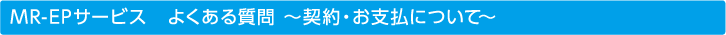 MR-EPサービス　よくある質問 ～契約・お支払について～